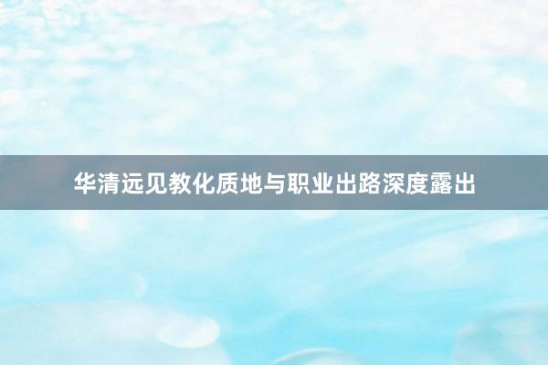 华清远见教化质地与职业出路深度露出