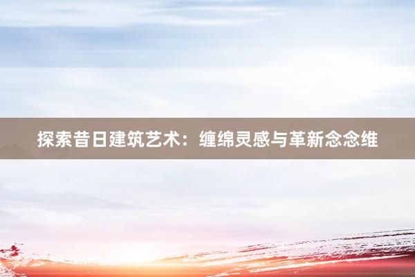 探索昔日建筑艺术：缠绵灵感与革新念念维