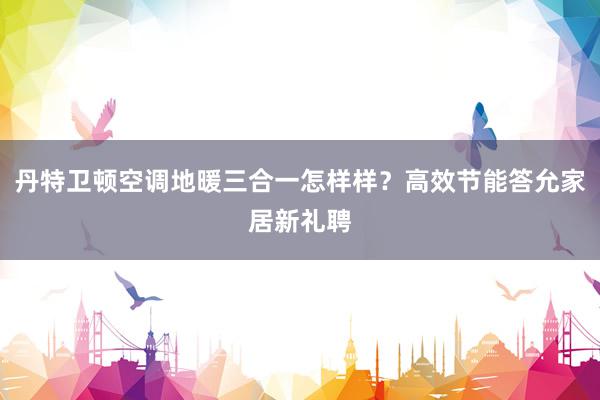 丹特卫顿空调地暖三合一怎样样？高效节能答允家居新礼聘