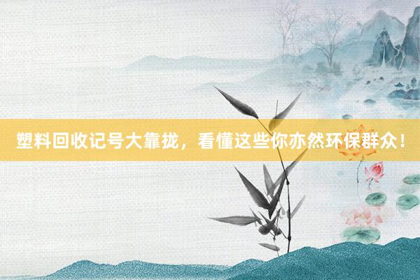 塑料回收记号大靠拢，看懂这些你亦然环保群众！